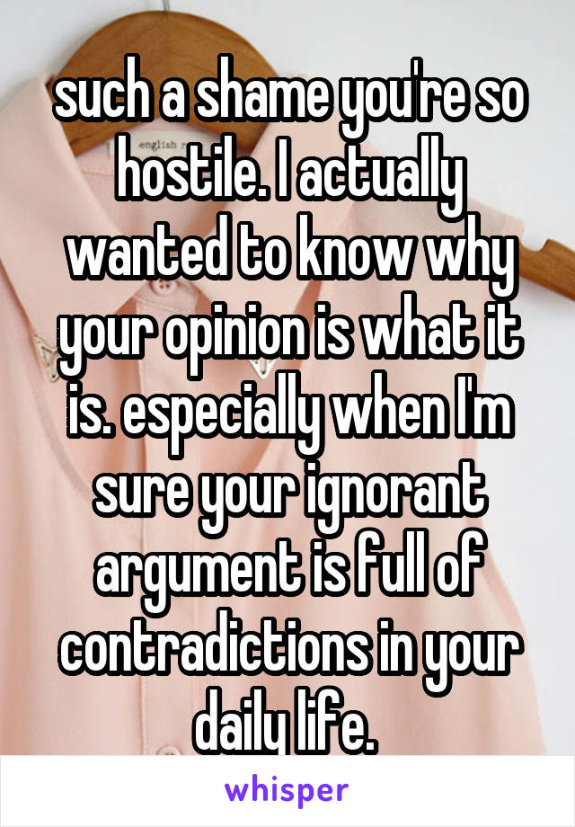 such a shame you're so hostile. I actually wanted to know why your opinion is what it is. especially when I'm sure your ignorant argument is full of contradictions in your daily life. 