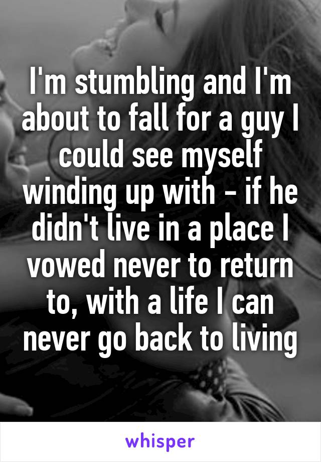 I'm stumbling and I'm about to fall for a guy I could see myself winding up with - if he didn't live in a place I vowed never to return to, with a life I can never go back to living 