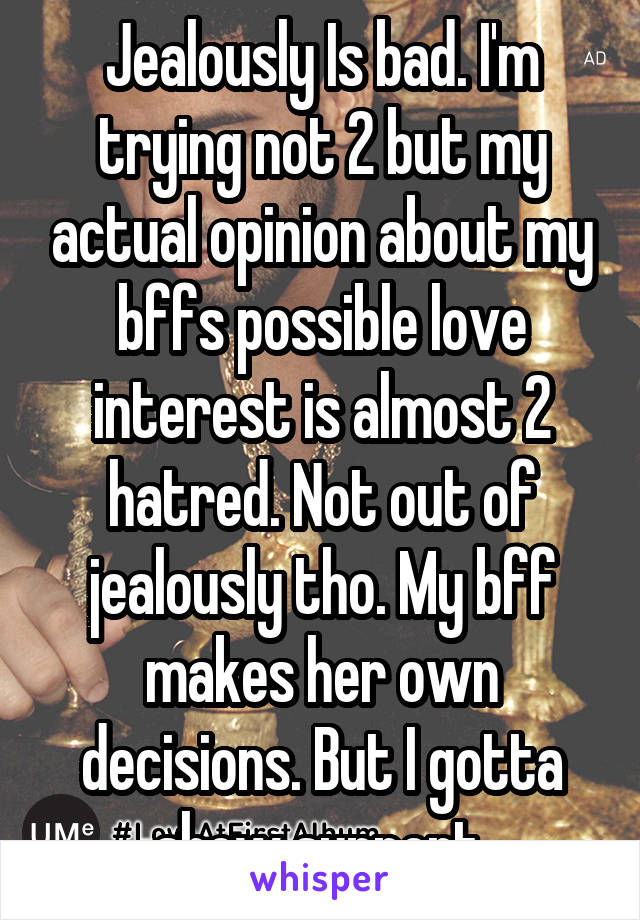 Jealously Is bad. I'm trying not 2 but my actual opinion about my bffs possible love interest is almost 2 hatred. Not out of jealously tho. My bff makes her own decisions. But I gotta show support.