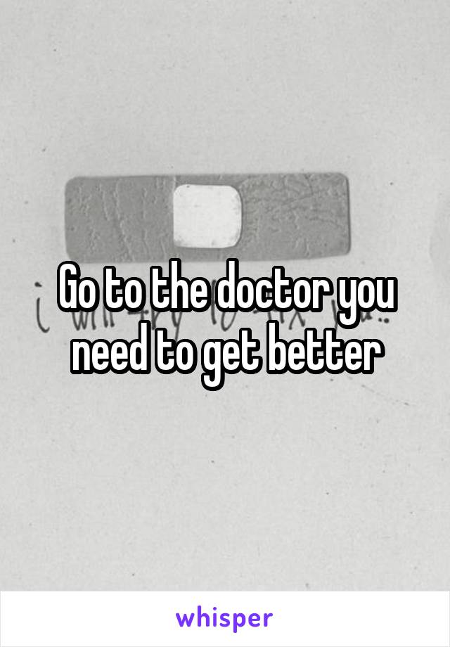 Go to the doctor you need to get better