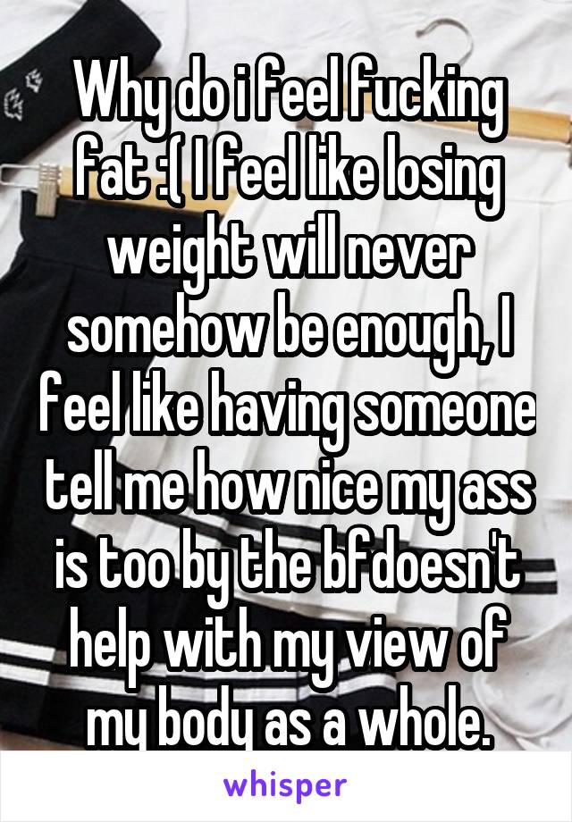 Why do i feel fucking fat :( I feel like losing weight will never somehow be enough, I feel like having someone tell me how nice my ass is too by the bfdoesn't help with my view of my body as a whole.