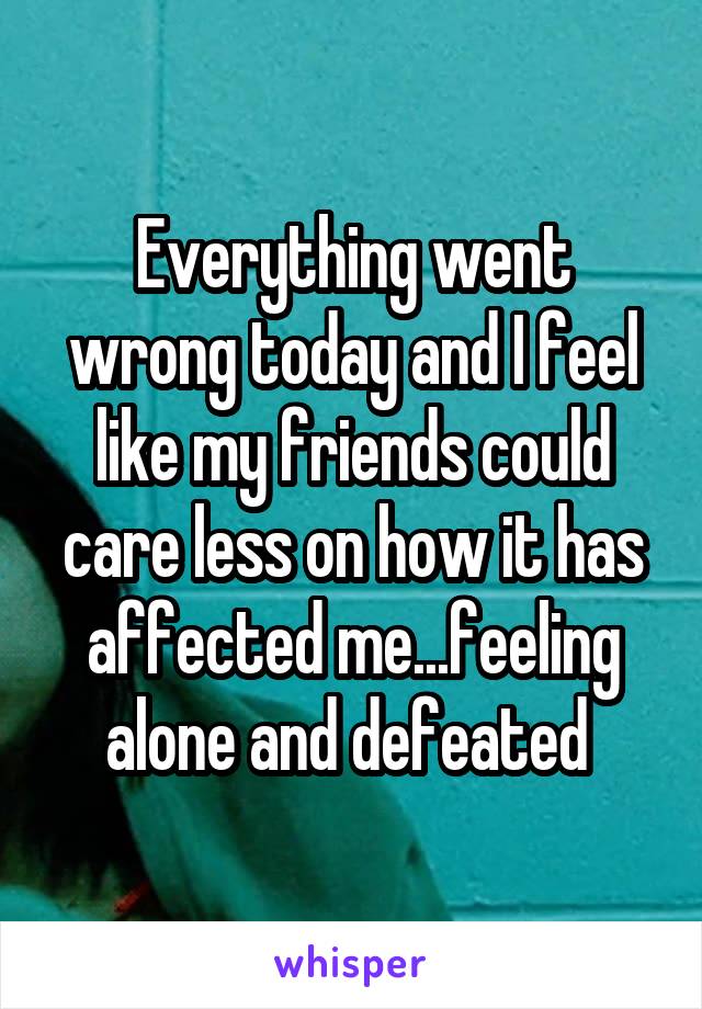 Everything went wrong today and I feel like my friends could care less on how it has affected me...feeling alone and defeated 