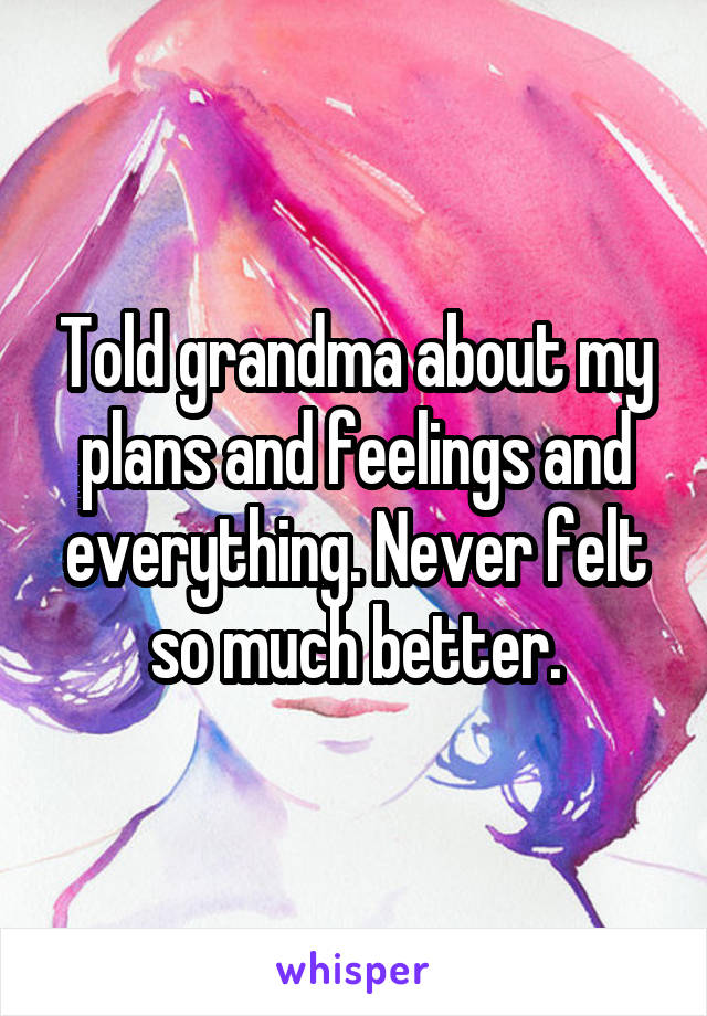 Told grandma about my plans and feelings and everything. Never felt so much better.