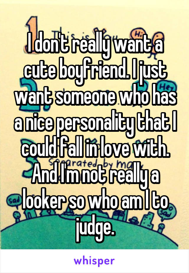 I don't really want a cute boyfriend. I just want someone who has a nice personality that I could fall in love with. And I'm not really a looker so who am I to judge.