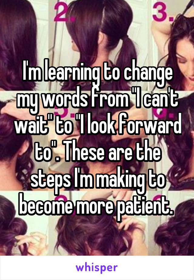 I'm learning to change my words from "I can't wait" to "I look forward to". These are the steps I'm making to become more patient. 