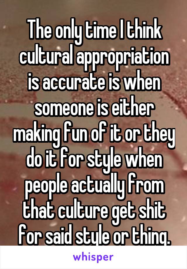 The only time I think cultural appropriation is accurate is when someone is either making fun of it or they do it for style when people actually from that culture get shit for said style or thing.