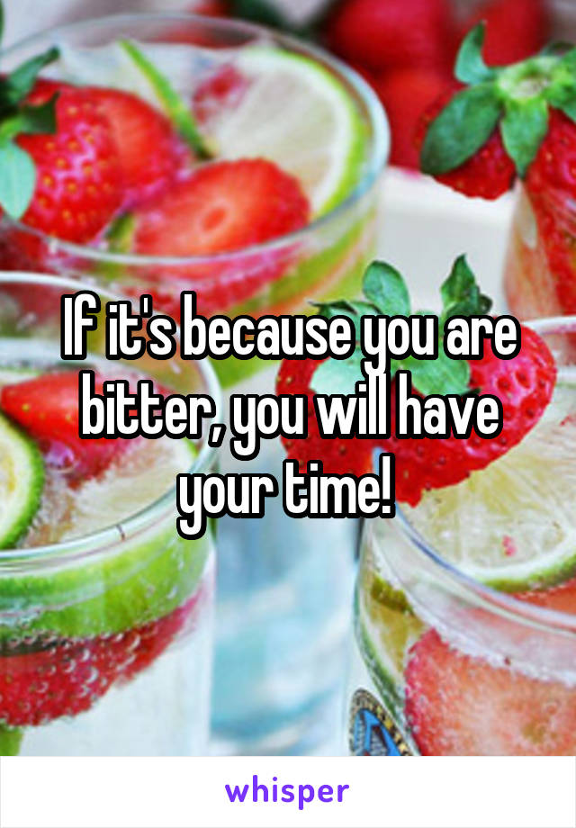 If it's because you are bitter, you will have your time! 