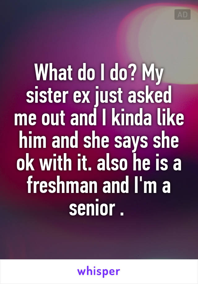 What do I do? My sister ex just asked me out and I kinda like him and she says she ok with it. also he is a freshman and I'm a senior . 