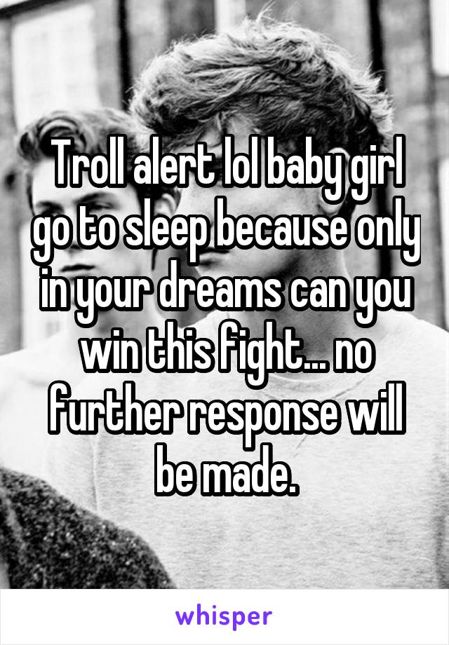 Troll alert lol baby girl go to sleep because only in your dreams can you win this fight... no further response will be made.