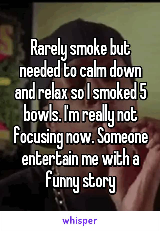 Rarely smoke but needed to calm down and relax so I smoked 5 bowls. I'm really not focusing now. Someone entertain me with a funny story