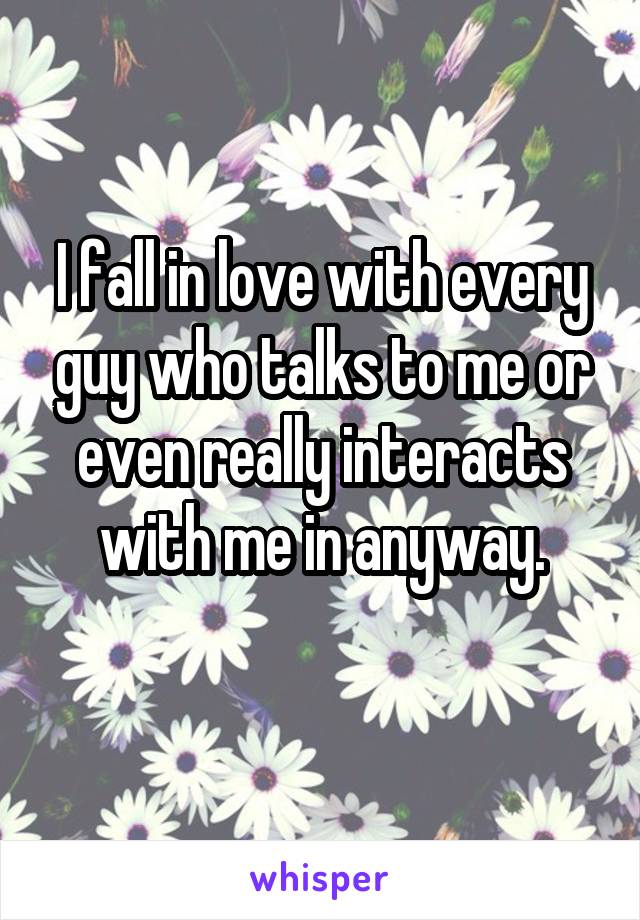 I fall in love with every guy who talks to me or even really interacts with me in anyway.
