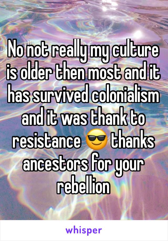 No not really my culture is older then most and it has survived colonialism and it was thank to resistance 😎 thanks ancestors for your rebellion 