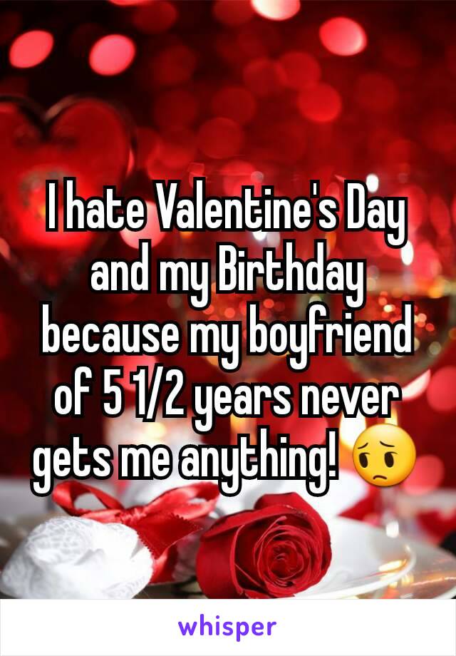 I hate Valentine's Day and my Birthday because my boyfriend of 5 1/2 years never gets me anything! 😔