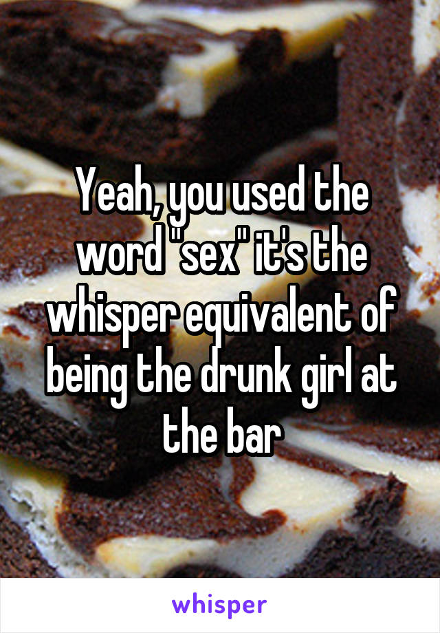 Yeah, you used the word "sex" it's the whisper equivalent of being the drunk girl at the bar