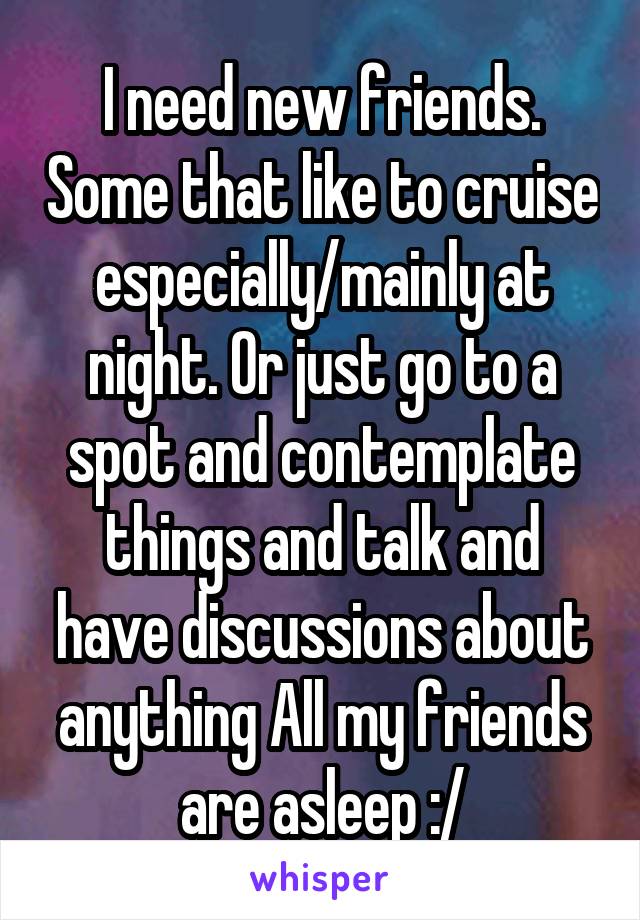 I need new friends. Some that like to cruise especially/mainly at night. Or just go to a spot and contemplate things and talk and have discussions about anything All my friends are asleep :/