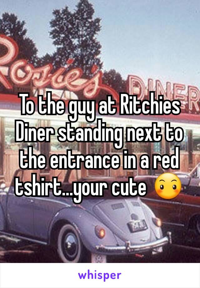 To the guy at Ritchies Diner standing next to the entrance in a red tshirt...your cute 😶