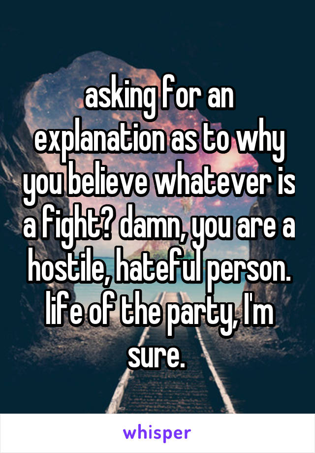 asking for an explanation as to why you believe whatever is a fight? damn, you are a hostile, hateful person. life of the party, I'm sure. 