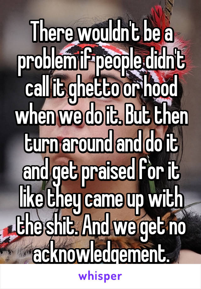 There wouldn't be a problem if people didn't call it ghetto or hood when we do it. But then turn around and do it and get praised for it like they came up with the shit. And we get no acknowledgement.