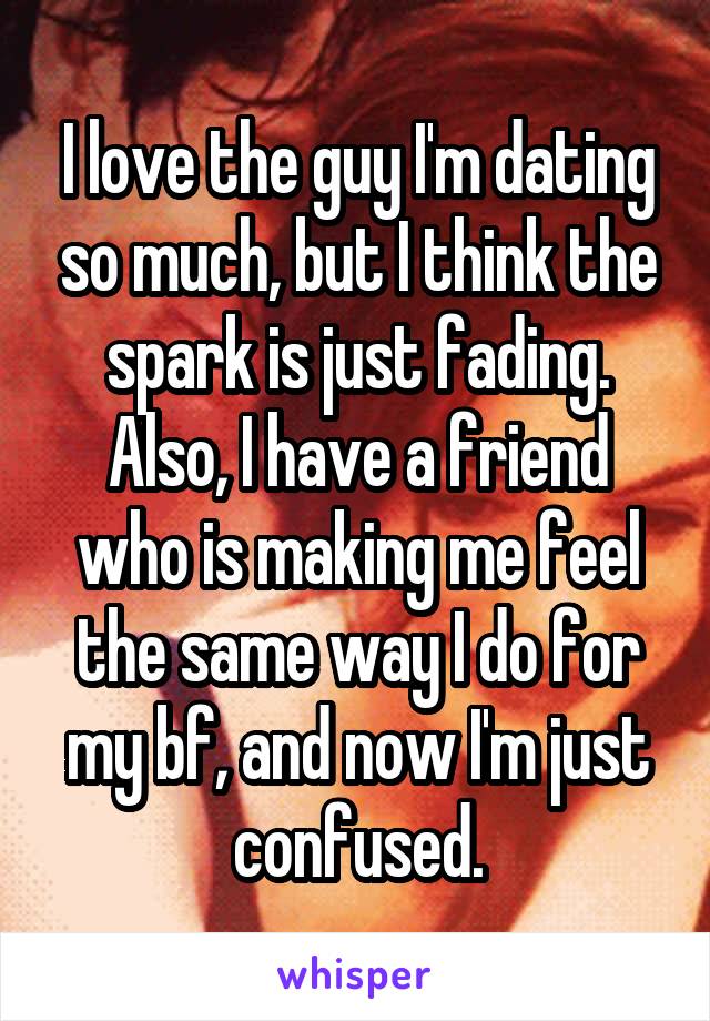 I love the guy I'm dating so much, but I think the spark is just fading. Also, I have a friend who is making me feel the same way I do for my bf, and now I'm just confused.