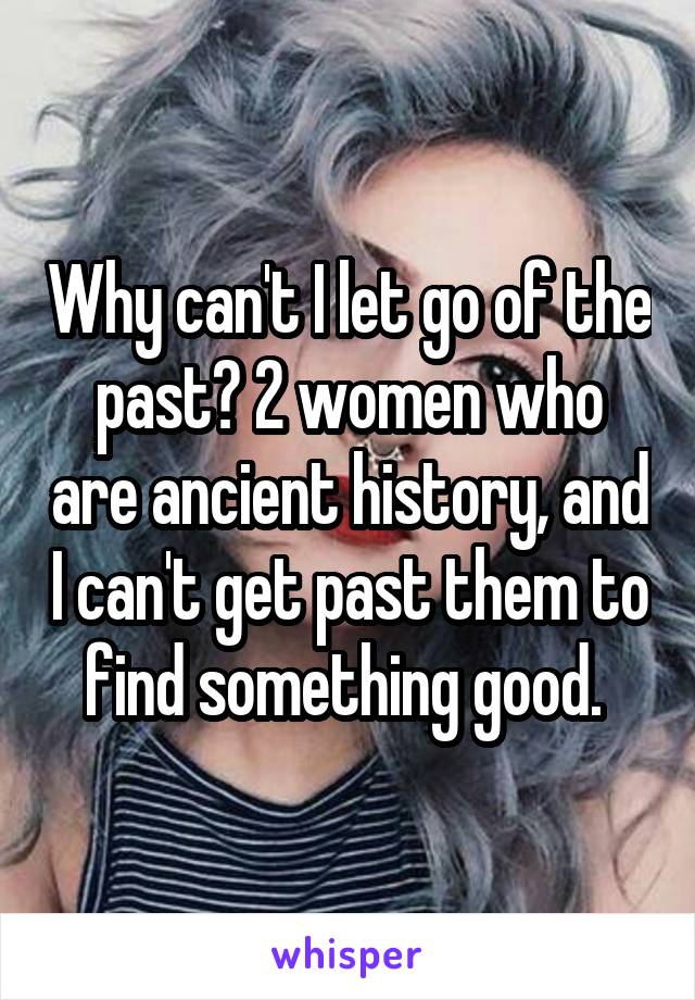 Why can't I let go of the past? 2 women who are ancient history, and I can't get past them to find something good. 