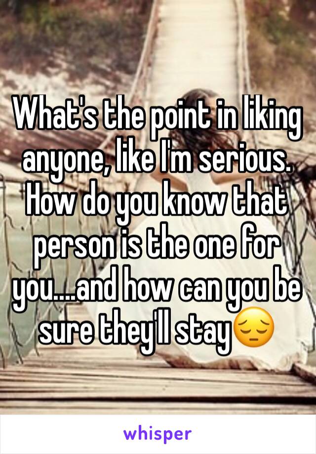 What's the point in liking  anyone, like I'm serious. How do you know that person is the one for you....and how can you be sure they'll stay😔