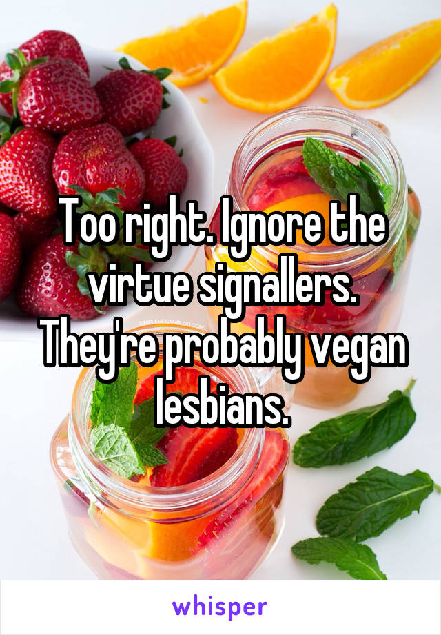 Too right. Ignore the virtue signallers. They're probably vegan lesbians.