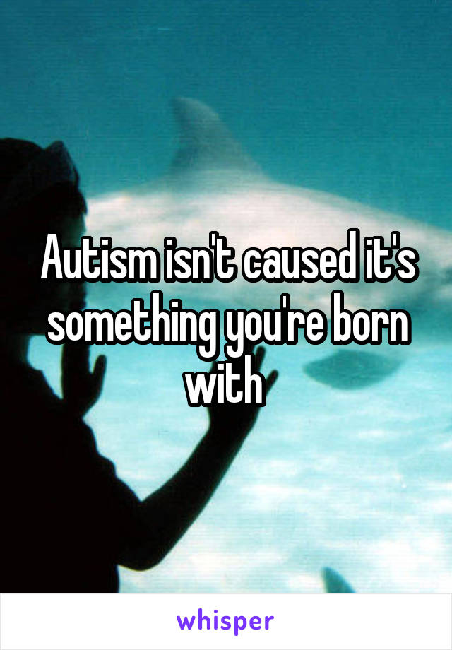 Autism isn't caused it's something you're born with 