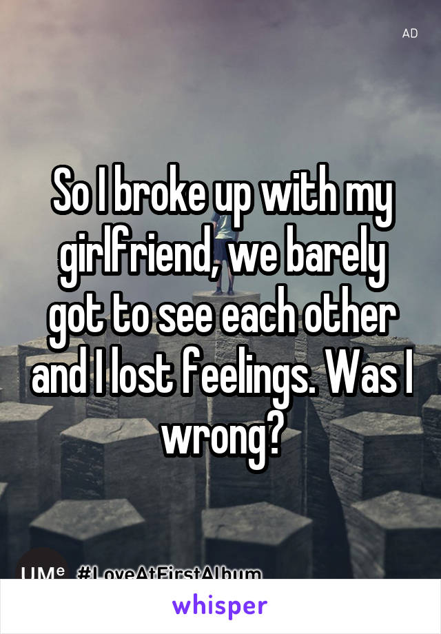 So I broke up with my girlfriend, we barely got to see each other and I lost feelings. Was I wrong?