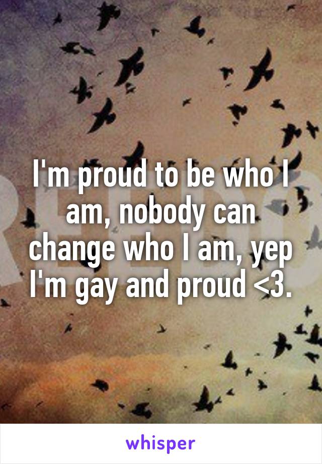 I'm proud to be who I am, nobody can change who I am, yep I'm gay and proud <3.