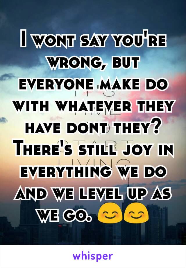 I wont say you're wrong, but everyone make do with whatever they have dont they? There's still joy in everything we do and we level up as we go. 😊😊