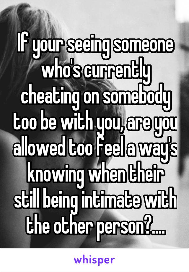 If your seeing someone who's currently cheating on somebody too be with you, are you allowed too feel a way's knowing when their still being intimate with the other person?....