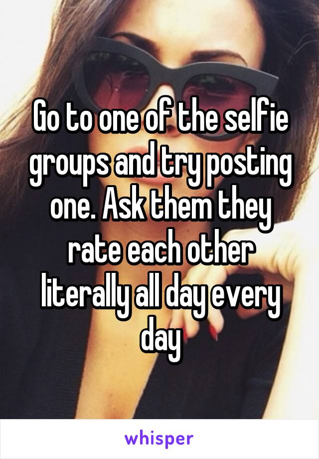 Go to one of the selfie groups and try posting one. Ask them they rate each other literally all day every day