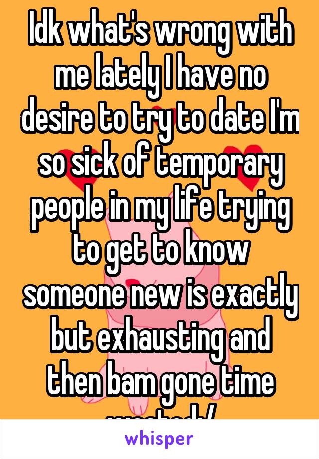 Idk what's wrong with me lately I have no desire to try to date I'm so sick of temporary people in my life trying to get to know someone new is exactly but exhausting and then bam gone time wasted:/