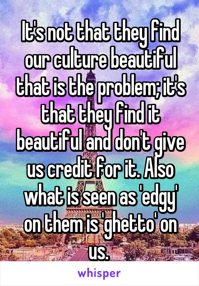 It's not that they find our culture beautiful that is the problem; it's that they find it beautiful and don't give us credit for it. Also what is seen as 'edgy' on them is 'ghetto' on us. 