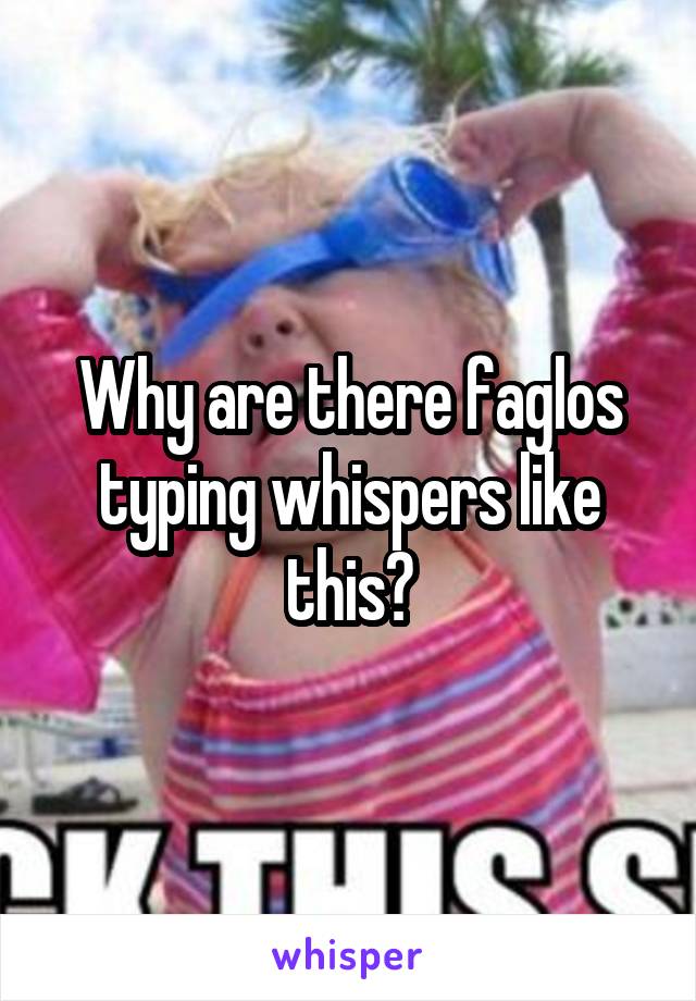 Why are there faglos typing whispers like this?