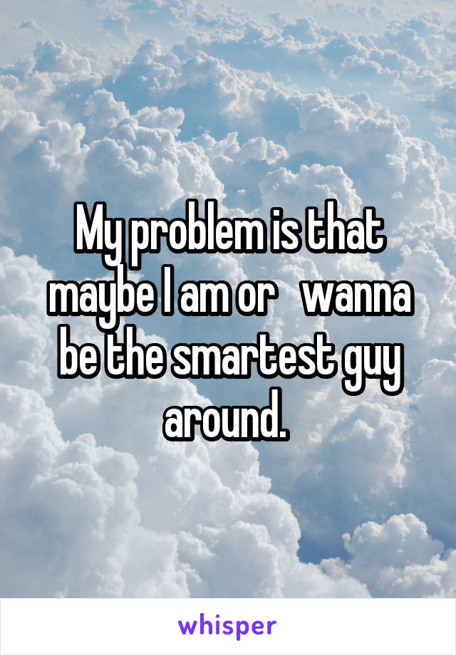 My problem is that maybe I am or   wanna be the smartest guy around. 