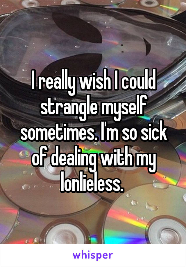 I really wish I could strangle myself sometimes. I'm so sick of dealing with my lonlieless. 