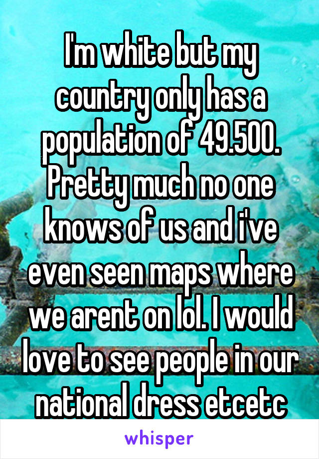 I'm white but my country only has a population of 49.500. Pretty much no one knows of us and i've even seen maps where we arent on lol. I would love to see people in our national dress etcetc