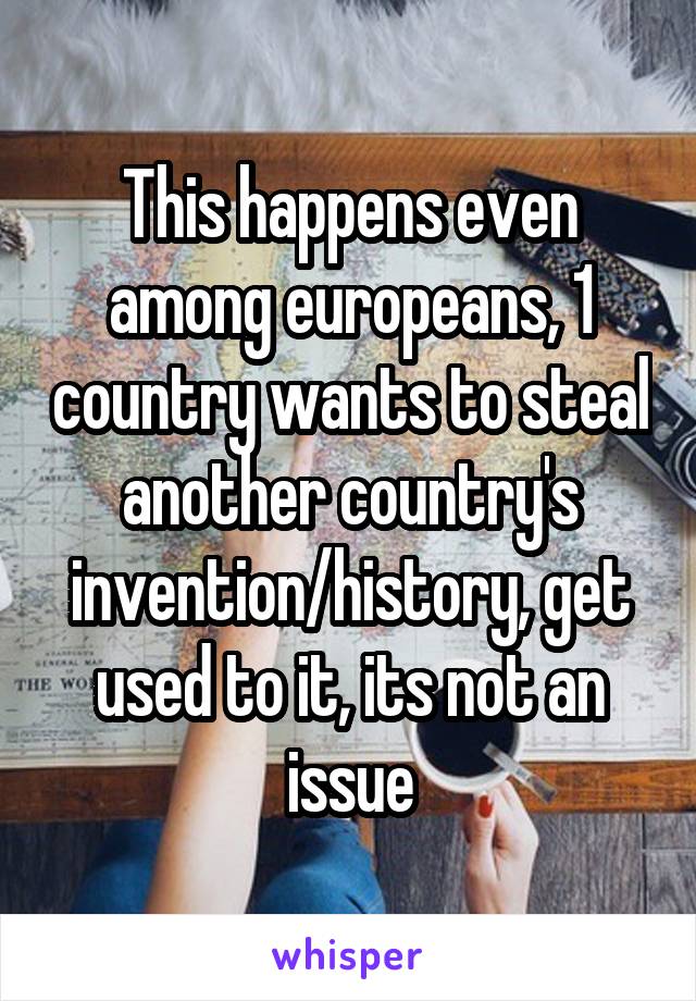 This happens even among europeans, 1 country wants to steal another country's invention/history, get used to it, its not an issue