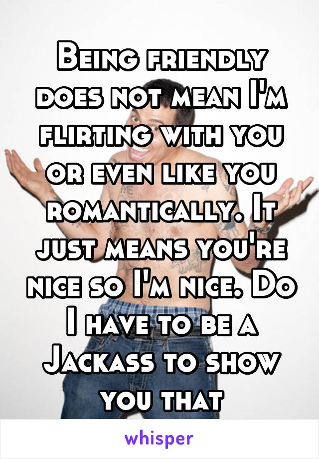 Being friendly does not mean I'm flirting with you or even like you romantically. It just means you're nice so I'm nice. Do I have to be a Jackass to show you that