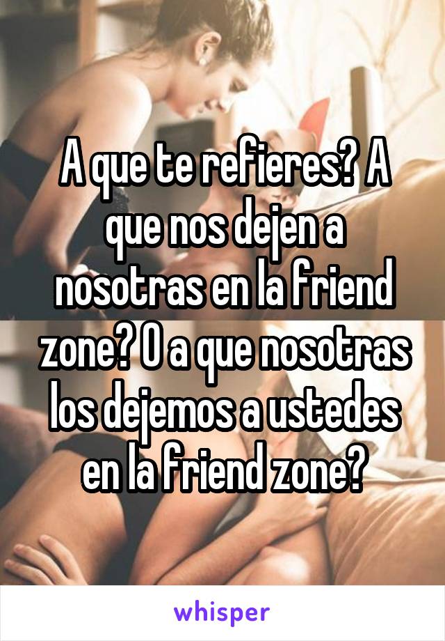 A que te refieres? A que nos dejen a nosotras en la friend zone? O a que nosotras los dejemos a ustedes en la friend zone?