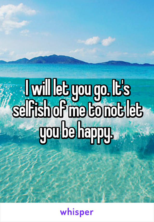 I will let you go. It's selfish of me to not let you be happy. 