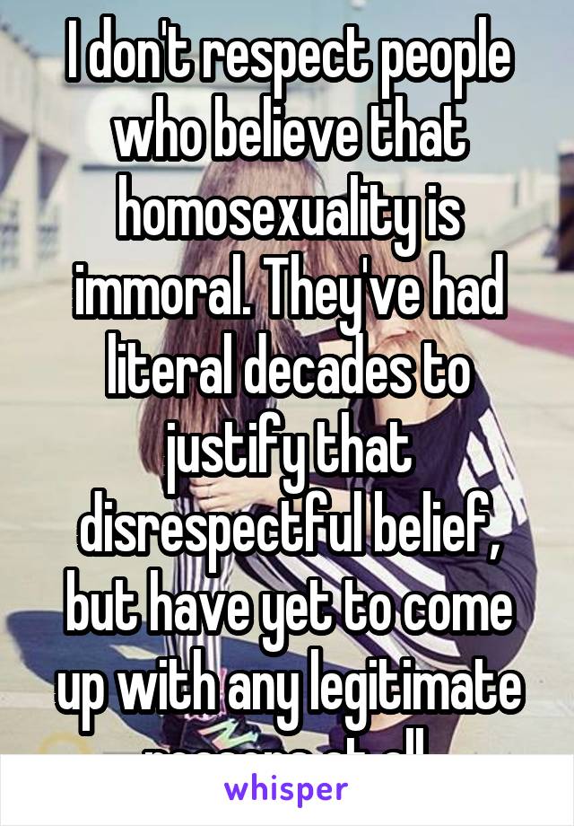 I don't respect people who believe that homosexuality is immoral. They've had literal decades to justify that disrespectful belief, but have yet to come up with any legitimate reasons at all.