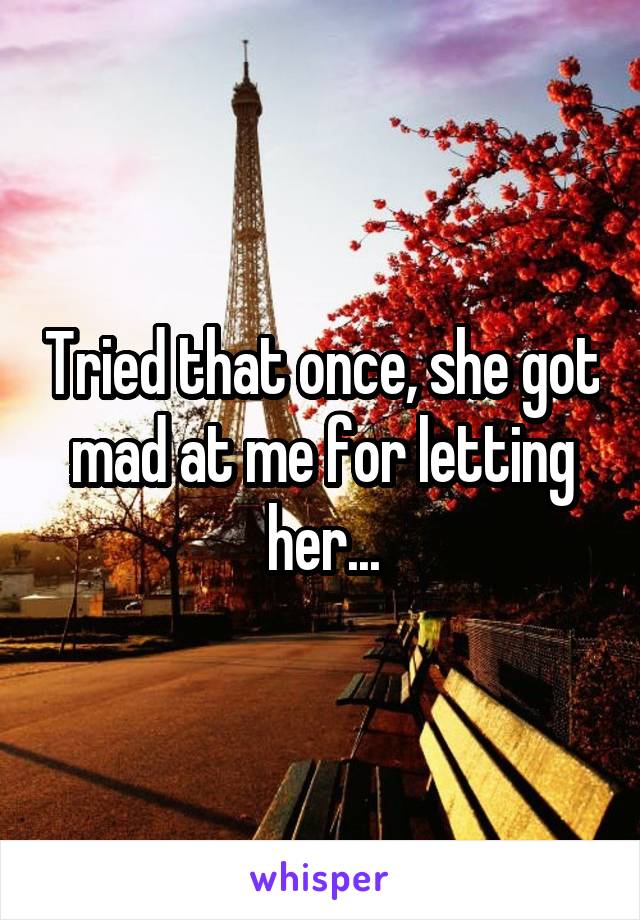 Tried that once, she got mad at me for letting her...