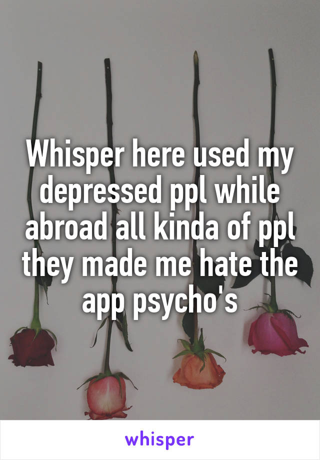 Whisper here used my depressed ppl while abroad all kinda of ppl they made me hate the app psycho's