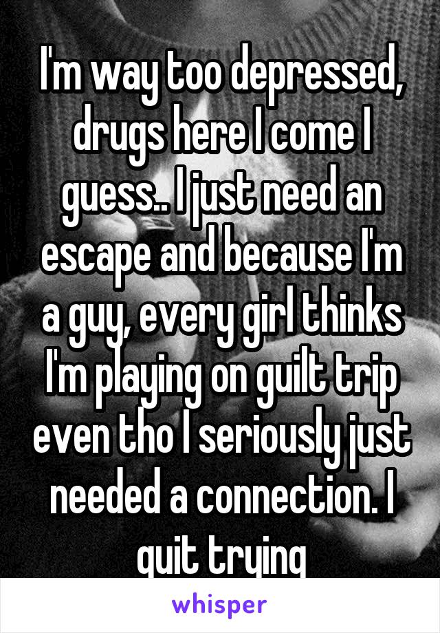 I'm way too depressed, drugs here I come I guess.. I just need an escape and because I'm a guy, every girl thinks I'm playing on guilt trip even tho I seriously just needed a connection. I quit trying