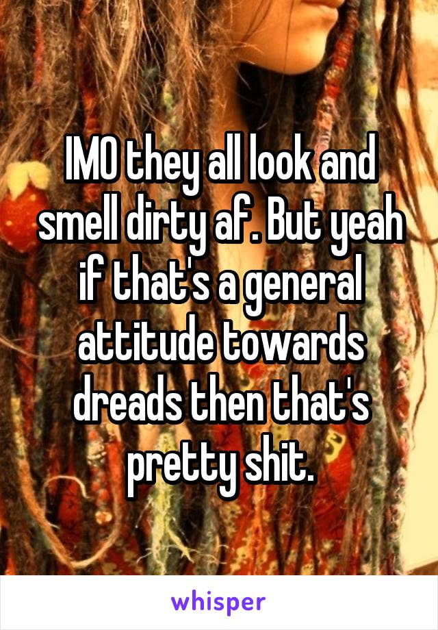 IMO they all look and smell dirty af. But yeah if that's a general attitude towards dreads then that's pretty shit.