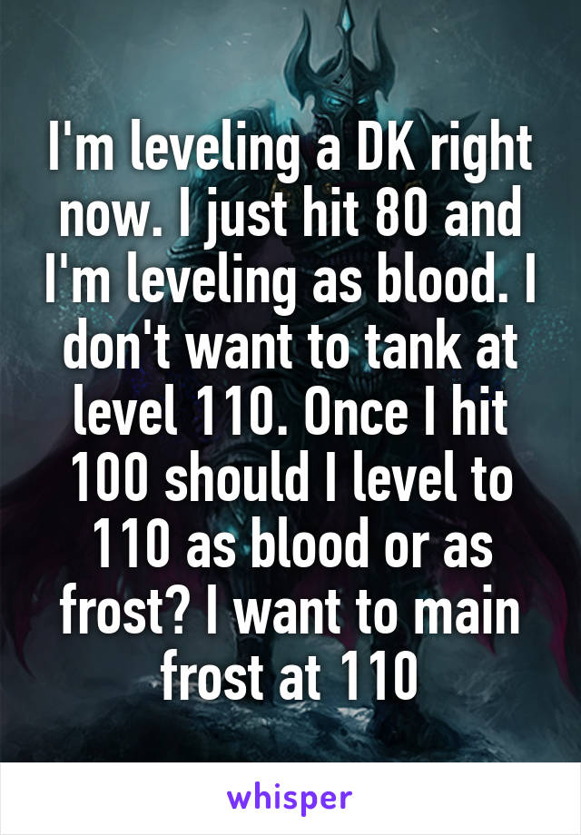 I'm leveling a DK right now. I just hit 80 and I'm leveling as blood. I don't want to tank at level 110. Once I hit 100 should I level to 110 as blood or as frost? I want to main frost at 110