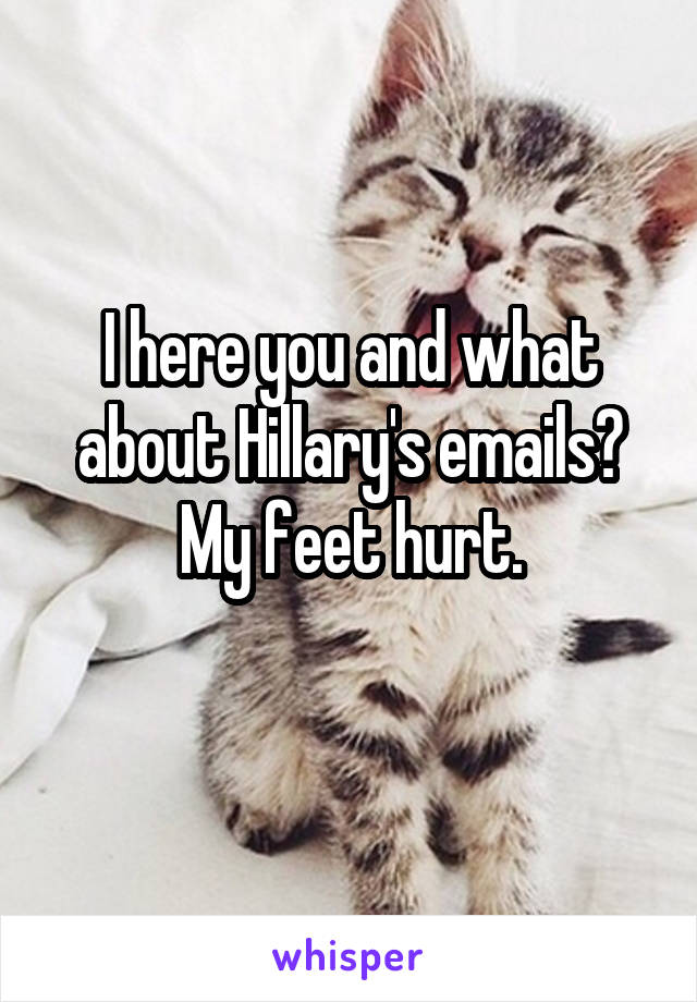 I here you and what about Hillary's emails? My feet hurt.
