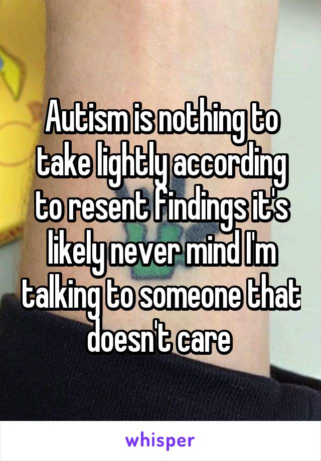 Autism is nothing to take lightly according to resent findings it's likely never mind I'm talking to someone that doesn't care 